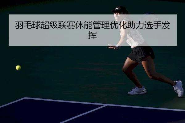 羽毛球超级联赛体能管理优化助力选手发挥